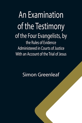 An Examination of the Testimony of the Four Evangelists, by the Rules of Evidence Administered in Courts of Justice; With an Account of the Trial of Jesus - Greenleaf, Simon