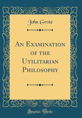 An Examination of the Utilitarian Philosophy (Classic Reprint) - Grote, John