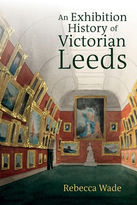 An Exhibition History of Victorian Leeds - Wade, Rebecca