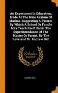 An Experiment In Education, Made At The Male Asylum Of Madras. Suggesting A System By Which A School Or Family May Teach Itself Under The Superintendance Of The Master Or Parent. By The Reverend Dr. Andrew Bell