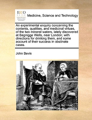 An Experimental Enquiry Concerning the Contents, Qualities, and Medicinal Virtues, of the Two Mineral Waters, Lately Discovered at Bagnigge Wells, Near London; With Directions for Drinking Them, and Some Account of Their Success in Obstinate Cases. - Bevis, John