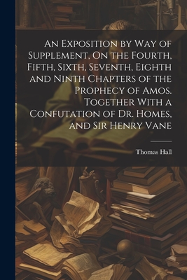 An Exposition by Way of Supplement, On the Fourth, Fifth, Sixth, Seventh, Eighth and Ninth Chapters of the Prophecy of Amos. Together With a Confutation of Dr. Homes, and Sir Henry Vane - Hall, Thomas