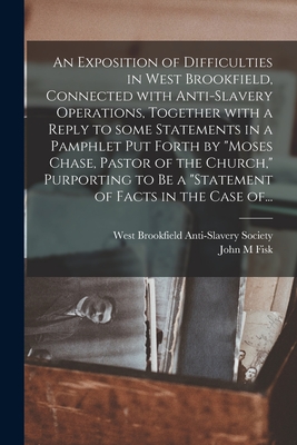 An Exposition of Difficulties in West Brookfield, Connected With Anti-slavery Operations, Together With a Reply to Some Statements in a Pamphlet Put Forth by "Moses Chase, Pastor of the Church," Purporting to Be a "Statement of Facts in the Case Of... - West Brookfield Anti-Slavery Society (Creator), and Fisk, John M