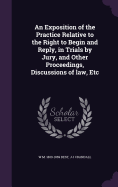 An Exposition of the Practice Relative to the Right to Begin and Reply, in Trials by Jury, and Other Proceedings, Discussions of law, Etc