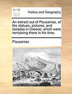 An Extract out of Pausanias, of the Statues, Pictures, and Temples in Greece; Which Were Remaining There in his Time