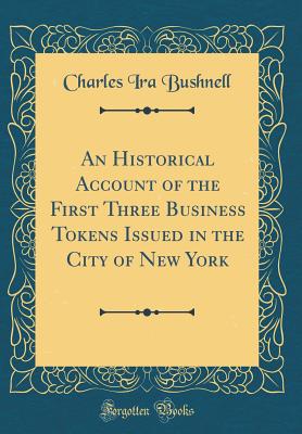 An Historical Account of the First Three Business Tokens Issued in the City of New York (Classic Reprint) - Bushnell, Charles Ira