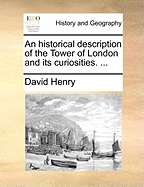 An Historical Description of the Tower of London and Its Curiosities. ...