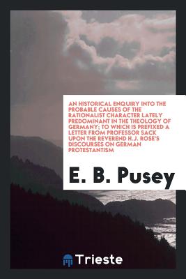 An Historical Enquiry Into the Probable Causes of the Rationalist Character Lately Predominant in the Theology of Germany; To Which Is Prefixed a Letter from Professor Sack Upon the Reverend H.J. Rose's Discourses on German Protestantism - Pusey, E B