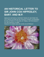 An Historical Letter to Sir John Cox Hippesley, Bart. and M.P.; Being an Historical Portrait Taken of Him from the Life, Whilst Acting in the Catholic Cause, Occasioned by His Letters to the Earl of Fingal, on the Subject of the Catholic Claims