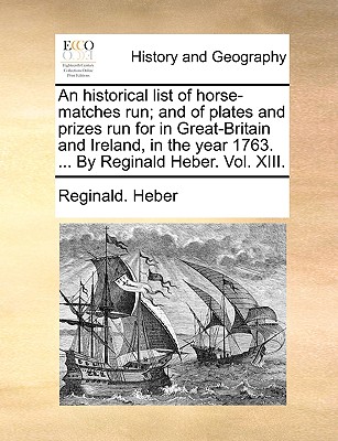 An Historical List of Horse-Matches Run; And of Plates and Prizes Run for in Great-Britain and Ireland, in the Year 1763. ... by Reginald Heber. Vol. XIII. - Heber, Reginald, Bp.