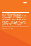 An Historical Research Respecting the Opinions of the Founders of the Republic on Negroes as Slaves, as Citizens and as Soldiers: Read Before the Massachusetts Historical Society, August 14, 1862