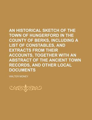 An Historical Sketch of the Town of Hungerford in the County of Berks, Including a List of Constables, and Extracts from Their Accounts, Together with an Abstract of the Ancient Town Records, and Other Local Documents - Money, Walter