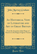 An Historical View of Literature and Art in Great Britain: From the Accession of the House of Hanover to the Reign of Queen Victoria (Classic Reprint)