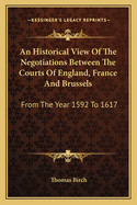 An Historical View Of The Negotiations Between The Courts Of England, France And Brussels: From The Year 1592 To 1617