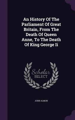 An History Of The Parliament Of Great Britain, From The Death Of Queen Anne, To The Death Of King George Ii - Almon, John