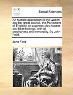 An Humble Application to the Queen, and Her Great Council, the Parliament of England, to Suppress Play-Houses and Bear-Baitings, with All Prophaness and Immorality. by John Feild