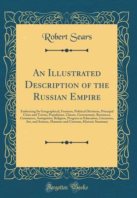 An Illustrated Description of the Russian Empire: A Embracing Its Geographical, Features, Political Divisions, Principal Cities and Towns, Population, Classes, Government, Resources, Commerce, Antiquities, Religion, Progress in Education, Literature, Art - Sears, Robert, M.D