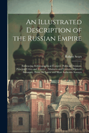 An Illustrated Description of the Russian Empire: Embracing Its Geographical Features, Political Divisions, Principal Cities and Towns ... Manners and Customs, Historic Summary, From the Latest and Most Authentic Sources