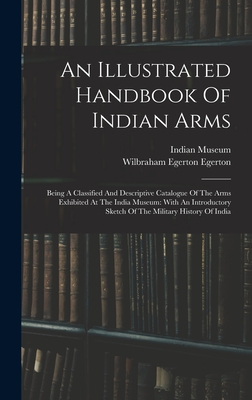 An Illustrated Handbook Of Indian Arms: Being A Classified And Descriptive Catalogue Of The Arms Exhibited At The India Museum: With An Introductory Sketch Of The Military History Of India - Museum, Indian, and Wilbraham Egerton Egerton (Earl) (Creator)