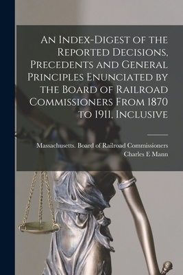 An Index-digest of the Reported Decisions, Precedents and General Principles Enunciated by the Board of Railroad Commissioners From 1870 to 1911, Inclusive - Massachusetts Board of Railroad Comm (Creator), and Mann, Charles E