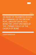 An Index of Prohibited Books, by Command of the Present Pope, Gregory XVI in 1835; Being the Latest Specimen of the Literary Policy of the Church of Rome