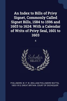 An Index to Bills of Privy Signet, Commonly Called Signet Bills, 1584 to 1596 and 1603 to 1624: With a Calendar of Writs of Privy Seal, 1601 to 1603: 4 - Phillimore, W P W (William Phillimore (Creator)