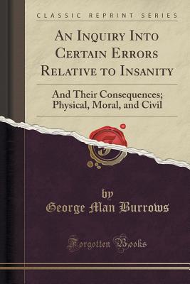 An Inquiry Into Certain Errors Relative to Insanity: And Their Consequences; Physical, Moral, and Civil (Classic Reprint) - Burrows, George Man