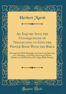 An Inquiry Into the Consequences of Neglecting to Give the Prayer Book with the Bible: Interspersed with Remarks on Some Late Speeches at Cambridge, and Other Important Matter Relative to the British and Foreign Bible Society (Classic Reprint)