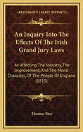 An Inquiry Into the Effects of the Irish Grand Jury Laws: As Affecting the Industry, the Improvement, and the Moral Character, of the People of England (1815)