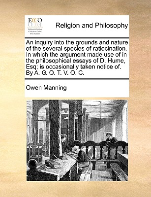 An Inquiry Into the Grounds and Nature of the Several Species of Ratiocination. in Which the Argument Made Use of in the Philosophical Essays of D. Hume, Esq; Is Occasionally Taken Notice Of. by A. G. O. T. V. O. C. - Manning, Owen