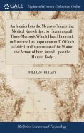An Inquiry Into the Means of Improving Medical Knowledge, by Examining all Those Methods Which Have Hindered, or Increased its Improvement To Which is Added, an Explanation of the Motion and Action of Fire, in and Upon the Human Body