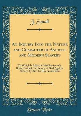 An Inquiry Into the Nature and Character of Ancient and Modern Slavery: To Which Is Added a Brief Review of a Book Entitled, Testimony of God Against Slavery, by Rev. La Roy Sunderland (Classic Reprint) - Small, J