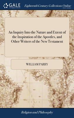 An Inquiry Into the Nature and Extent of the Inspiration of the Apostles, and Other Writers of the New Testament: Conducted With a View to Some Late Opinions on the Subject. By William Parry - Parry, William