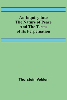 An Inquiry Into The Nature Of Peace And The Terms Of Its Perpetuation - Veblen, Thorstein