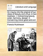 An Inquiry Into the Original of Our Ideas of Beauty and Virtue; In Two Treatises. I. Concerning Beauty, Order, Harmony, Design. II. Concerning Moral Good and Evil.