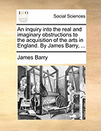 An Inquiry Into the Real and Imaginary Obstructions to the Acquisition of the Arts in England. by James Barry,