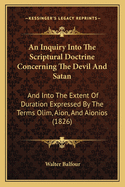 An Inquiry Into The Scriptural Doctrine Concerning The Devil And Satan: And Into The Extent Of Duration Expressed By The Terms Olim, Aion, And Aionios (1826)