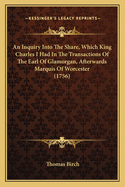 An Inquiry Into The Share, Which King Charles I Had In The Transactions Of The Earl Of Glamorgan, Afterwards Marquis Of Worcester (1756)