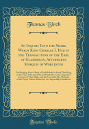 An Inquiry Into the Share, Which King Charles I. Had in the Transactions of the Earl of Glamorgan, Afterwards Marquis of Worcester: For Bringing Over a Body of Irish Rebels to Assist That King, in the Years 1645 and 1646, in Which Mr. Carte's Imperfect AC