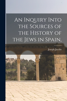 An Inquiry Into the Sources of the History of the Jews in Spain, - Jacobs, Joseph 1854-1916