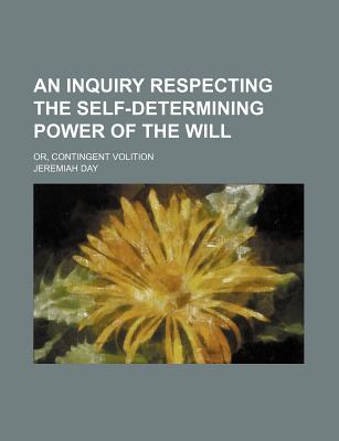 An Inquiry Respecting the Self-Determining Power of the Will: Or, Contingent Volition - Day, Jeremiah