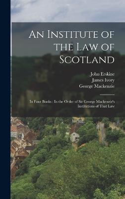 An Institute of the Law of Scotland: In Four Books: In the Order of Sir George Mackenzie's Institutions of That Law - Erskine, John, and MacKenzie, George, and Ivory, James