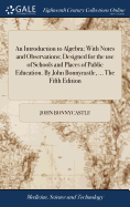 An Introduction to Algebra; With Notes and Observations; Designed for the use of Schools and Places of Public Education. By John Bonnycastle, ... The Fifth Edition