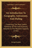 An Introduction To Geography, Astronomy, And Dialing: Containing The Most Useful Elements Of The Said Sciences, Adapted To The Meanest Capacity (1742)