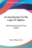 An Introduction To The Logic Of Algebra: With Illustrative Exercises (1890)