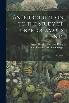 An Introduction to the Study of Cryptogamous Plants: In Letters - Sprengel, Kurt Polycarp Joachim, and Knig, Charles Dietrich Eberhard