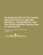 An Introduction to the Theory and Practice of Plane and Spherical Trigonometry, and the Stereographic Projection of the Sphere: Including the Theory of Navigation; Comprehending a Variety of Rules, Formul, &c. with Their Practical Applications to the Me