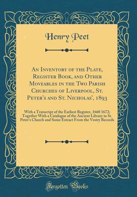 An Inventory of the Plate, Register Book, and Other Moveables in the Two Parish Churches of Liverpool, St. Peter's and St. Nicholas', 1893: With a Transcript of the Earliest Register, 1660 1672; Together with a Catalogue of the Ancient Library in St. Pete - Peet, Henry