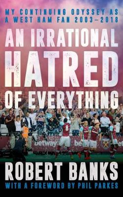 An Irrational Hatred of Everything: My Continuing Odyssey as a West Ham Fan 2003-2018 - Banks, Robert, and Parkes, Phil (Foreword by)