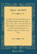 An Open Letter Addressed to Sir Moses Montefiore, Bart., Etc., Etc., Etc., on the Day of His Arrival in the Holy City of Jerusalem, Sunday, 22 Tamooz, 5635, A. M. July 25, 1875 (Classic Reprint)